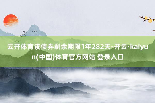 云开体育该债券剩余期限1年282天-开云·kaiyun(中国)体育官方网站 登录入口
