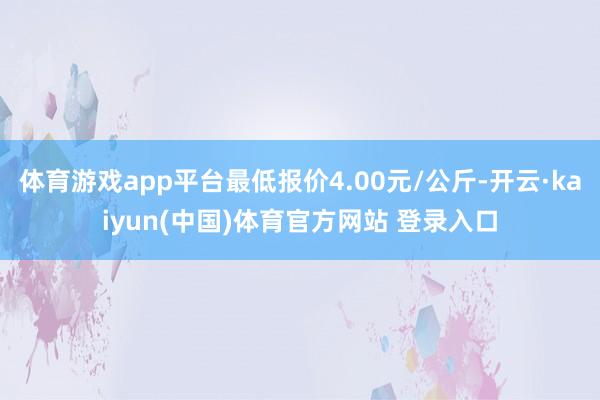 体育游戏app平台最低报价4.00元/公斤-开云·kaiyun(中国)体育官方网站 登录入口