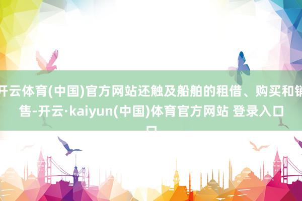 开云体育(中国)官方网站还触及船舶的租借、购买和销售-开云·kaiyun(中国)体育官方网站 登录入口