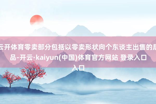 云开体育零卖部分包括以零卖形状向个东谈主出售的居品-开云·kaiyun(中国)体育官方网站 登录入口