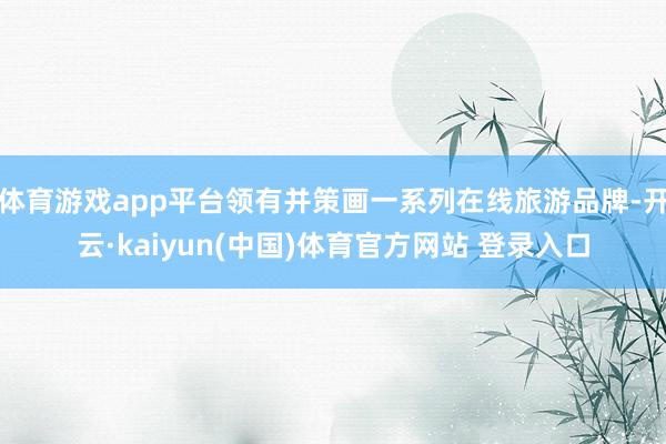 体育游戏app平台领有并策画一系列在线旅游品牌-开云·kaiyun(中国)体育官方网站 登录入口
