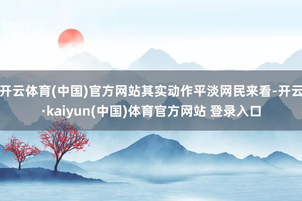 开云体育(中国)官方网站其实动作平淡网民来看-开云·kaiyun(中国)体育官方网站 登录入口