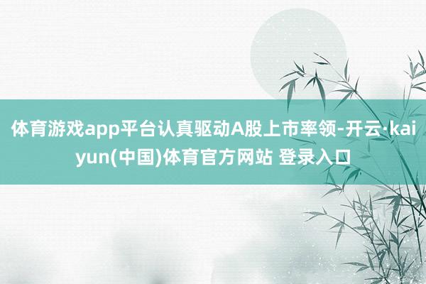 体育游戏app平台认真驱动A股上市率领-开云·kaiyun(中国)体育官方网站 登录入口
