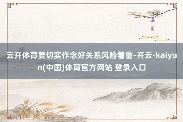 云开体育要切实作念好关系风险着重-开云·kaiyun(中国)体育官方网站 登录入口