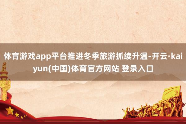 体育游戏app平台推进冬季旅游抓续升温-开云·kaiyun(中国)体育官方网站 登录入口