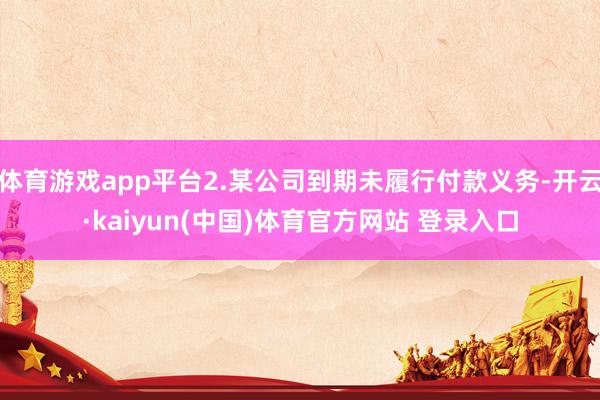 体育游戏app平台2.某公司到期未履行付款义务-开云·kaiyun(中国)体育官方网站 登录入口