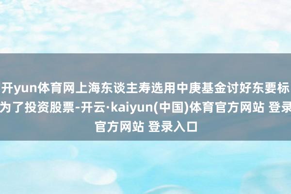 开yun体育网上海东谈主寿选用中庚基金讨好东要标的是为了投资股票-开云·kaiyun(中国)体育官方网站 登录入口