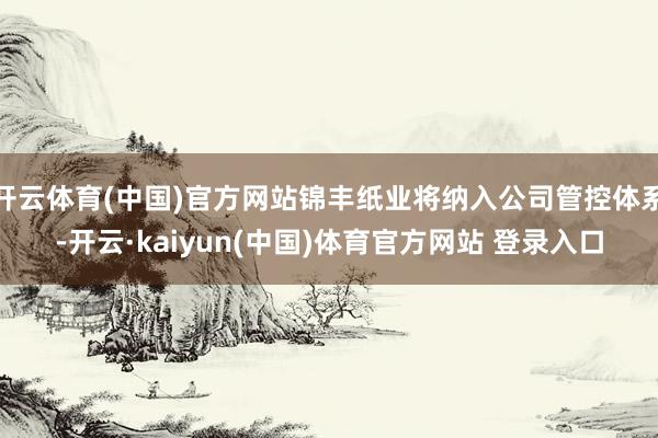 开云体育(中国)官方网站锦丰纸业将纳入公司管控体系-开云·kaiyun(中国)体育官方网站 登录入口