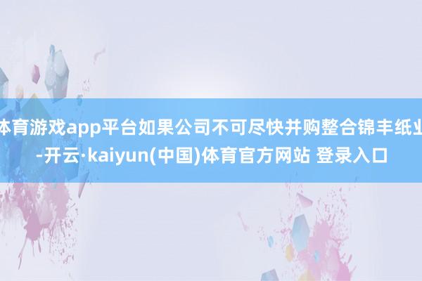 体育游戏app平台如果公司不可尽快并购整合锦丰纸业-开云·kaiyun(中国)体育官方网站 登录入口