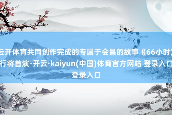 云开体育共同创作完成的专属于会昌的故事《66小时》行将首演-开云·kaiyun(中国)体育官方网站 登录入口