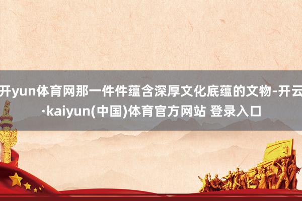开yun体育网那一件件蕴含深厚文化底蕴的文物-开云·kaiyun(中国)体育官方网站 登录入口
