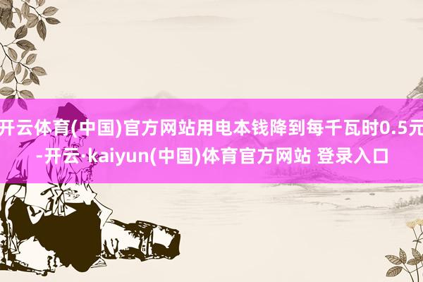 开云体育(中国)官方网站用电本钱降到每千瓦时0.5元-开云·kaiyun(中国)体育官方网站 登录入口