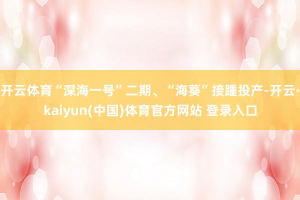 开云体育“深海一号”二期、“海葵”接踵投产-开云·kaiyun(中国)体育官方网站 登录入口