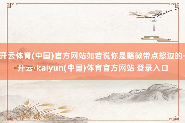 开云体育(中国)官方网站如若说你是略微带点擦边的-开云·kaiyun(中国)体育官方网站 登录入口
