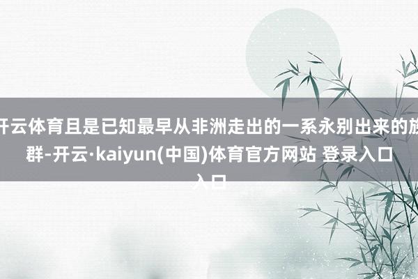 开云体育且是已知最早从非洲走出的一系永别出来的族群-开云·kaiyun(中国)体育官方网站 登录入口