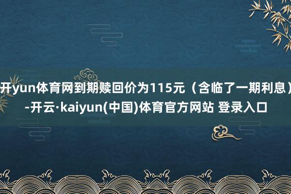 开yun体育网到期赎回价为115元（含临了一期利息）-开云·kaiyun(中国)体育官方网站 登录入口