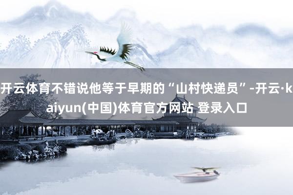 开云体育不错说他等于早期的“山村快递员”-开云·kaiyun(中国)体育官方网站 登录入口