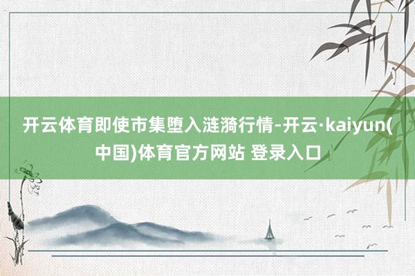 开云体育即使市集堕入涟漪行情-开云·kaiyun(中国)体育官方网站 登录入口
