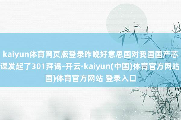 kaiyun体育网页版登录昨晚好意思国对我国国产芯片干系计谋发起了301拜谒-开云·kaiyun(中国)体育官方网站 登录入口