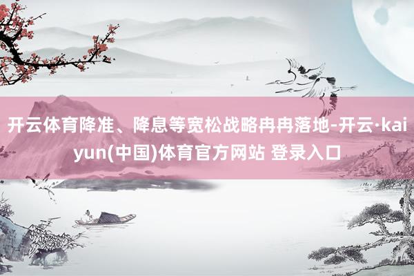 开云体育降准、降息等宽松战略冉冉落地-开云·kaiyun(中国)体育官方网站 登录入口