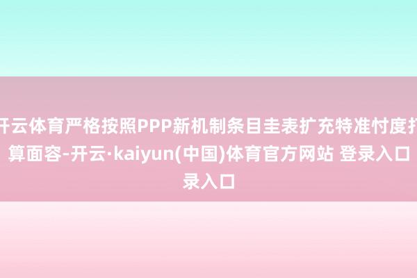 开云体育严格按照PPP新机制条目圭表扩充特准忖度打算面容-开云·kaiyun(中国)体育官方网站 登录入口