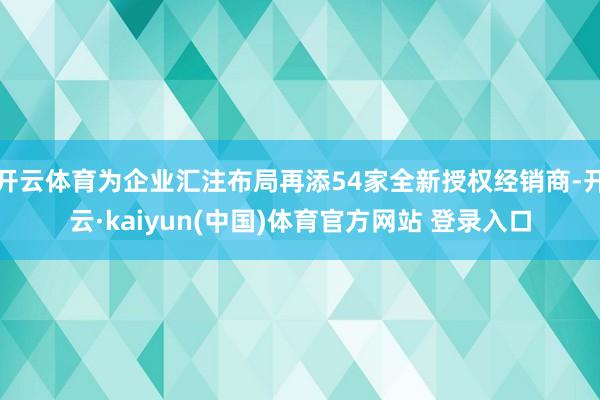 开云体育为企业汇注布局再添54家全新授权经销商-开云·kaiyun(中国)体育官方网站 登录入口