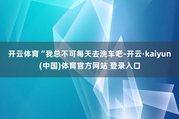 开云体育“我总不可每天去洗车吧-开云·kaiyun(中国)体育官方网站 登录入口