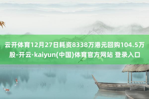 云开体育12月27日耗资8338万港元回购104.5万股-开云·kaiyun(中国)体育官方网站 登录入口