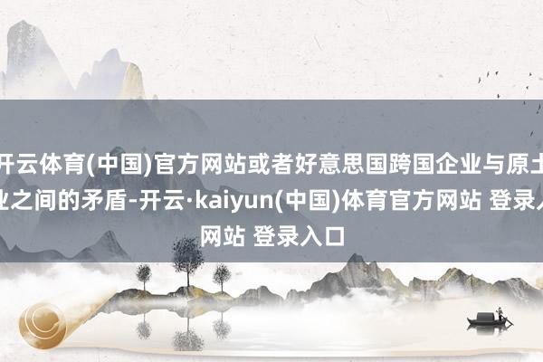 开云体育(中国)官方网站或者好意思国跨国企业与原土企业之间的矛盾-开云·kaiyun(中国)体育官方网站 登录入口