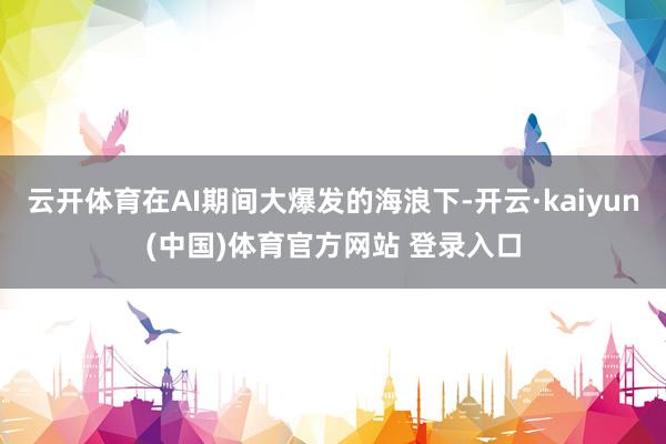 云开体育在AI期间大爆发的海浪下-开云·kaiyun(中国)体育官方网站 登录入口