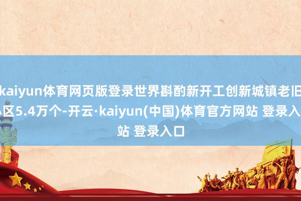 kaiyun体育网页版登录世界斟酌新开工创新城镇老旧小区5.4万个-开云·kaiyun(中国)体育官方网站 登录入口