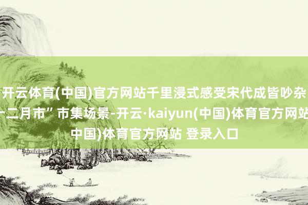 开云体育(中国)官方网站千里浸式感受宋代成皆吵杂富贵的“十二月市”市集场景-开云·kaiyun(中国)体育官方网站 登录入口