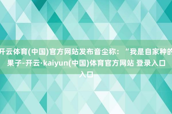开云体育(中国)官方网站发布音尘称：“我是自家种的果子-开云·kaiyun(中国)体育官方网站 登录入口