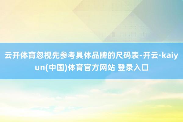 云开体育忽视先参考具体品牌的尺码表-开云·kaiyun(中国)体育官方网站 登录入口