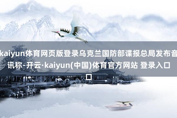 kaiyun体育网页版登录乌克兰国防部谍报总局发布音讯称-开云·kaiyun(中国)体育官方网站 登录入口