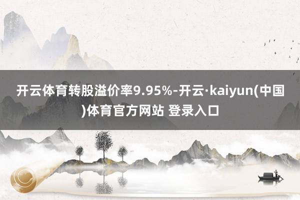 开云体育转股溢价率9.95%-开云·kaiyun(中国)体育官方网站 登录入口