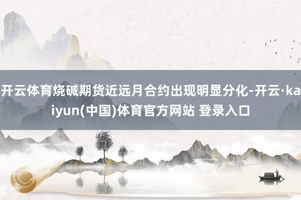开云体育烧碱期货近远月合约出现明显分化-开云·kaiyun(中国)体育官方网站 登录入口