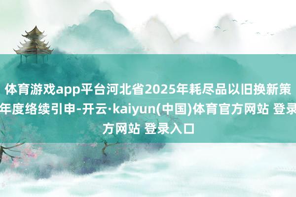 体育游戏app平台河北省2025年耗尽品以旧换新策略跨年度络续引申-开云·kaiyun(中国)体育官方网站 登录入口