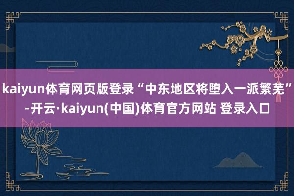 kaiyun体育网页版登录“中东地区将堕入一派繁芜”-开云·kaiyun(中国)体育官方网站 登录入口