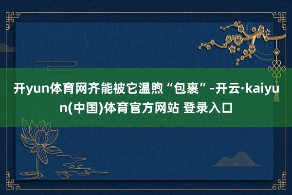 开yun体育网齐能被它温煦“包裹”-开云·kaiyun(中国)体育官方网站 登录入口