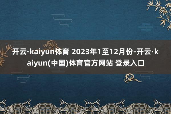 开云·kaiyun体育 　　2023年1至12月份-开云·kaiyun(中国)体育官方网站 登录入口