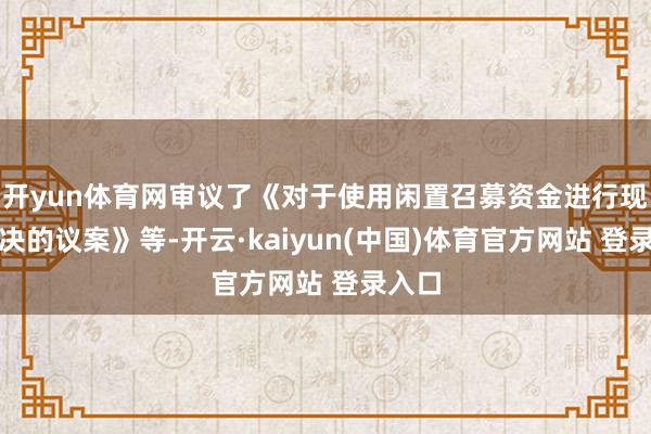 开yun体育网审议了《对于使用闲置召募资金进行现款解决的议案》等-开云·kaiyun(中国)体育官方网站 登录入口