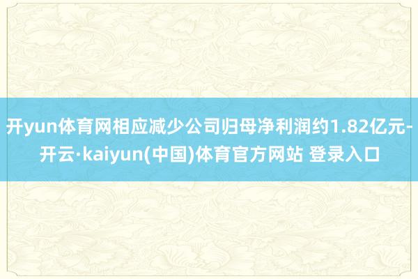 开yun体育网相应减少公司归母净利润约1.82亿元-开云·kaiyun(中国)体育官方网站 登录入口