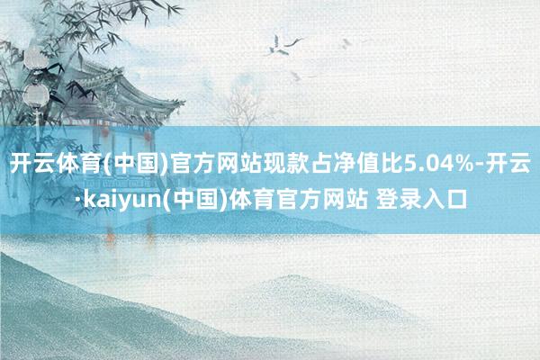 开云体育(中国)官方网站现款占净值比5.04%-开云·kaiyun(中国)体育官方网站 登录入口