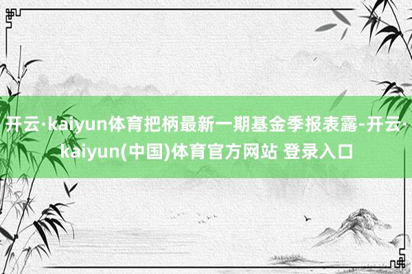 开云·kaiyun体育把柄最新一期基金季报表露-开云·kaiyun(中国)体育官方网站 登录入口