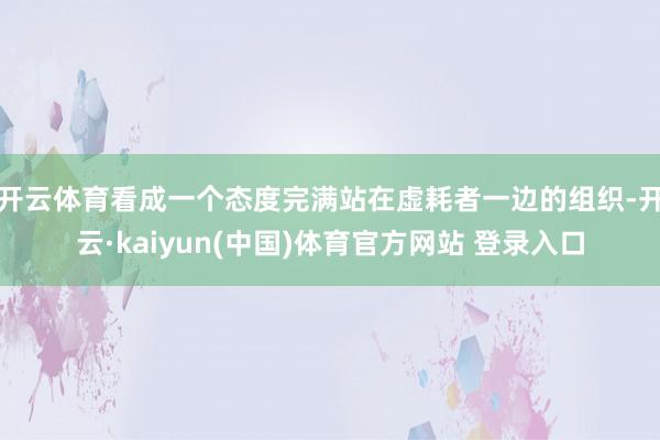 开云体育　　看成一个态度完满站在虚耗者一边的组织-开云·kaiyun(中国)体育官方网站 登录入口