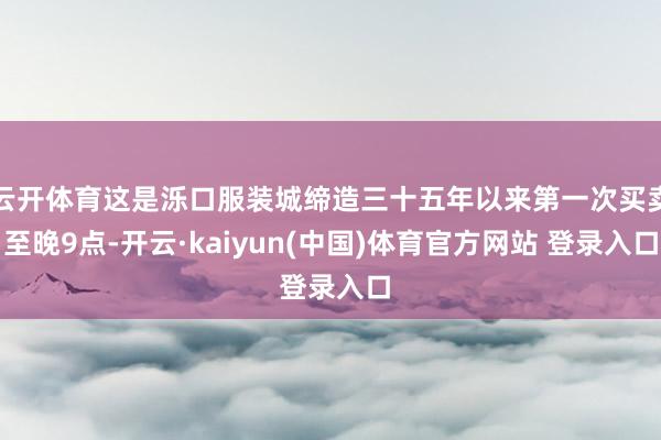 云开体育这是泺口服装城缔造三十五年以来第一次买卖至晚9点-开云·kaiyun(中国)体育官方网站 登录入口