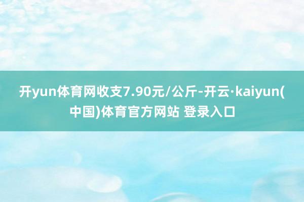 开yun体育网收支7.90元/公斤-开云·kaiyun(中国)体育官方网站 登录入口
