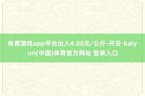 体育游戏app平台出入4.00元/公斤-开云·kaiyun(中国)体育官方网站 登录入口