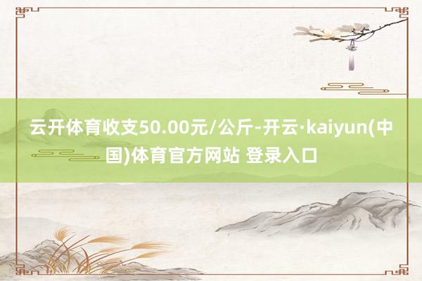 云开体育收支50.00元/公斤-开云·kaiyun(中国)体育官方网站 登录入口